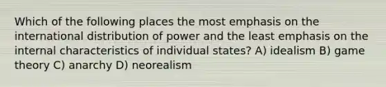 Which of the following places the most emphasis on the international distribution of power and the least emphasis on the internal characteristics of individual states? A) idealism B) game theory C) anarchy D) neorealism