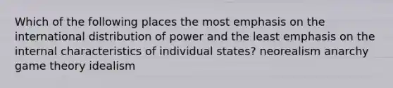 Which of the following places the most emphasis on the international distribution of power and the least emphasis on the internal characteristics of individual states? neorealism anarchy game theory idealism