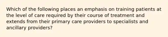 Which of the following places an emphasis on training patients at the level of care required by their course of treatment and extends from their primary care providers to specialists and ancillary providers?