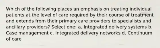 Which of the following places an emphasis on treating individual patients at the level of care required by their course of treatment and extends from their primary care providers to specialists and ancillary providers? Select one: a. Integrated delivery systems b. Case management c. Integrated delivery networks d. Continuum of care