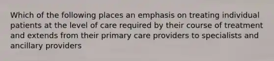 Which of the following places an emphasis on treating individual patients at the level of care required by their course of treatment and extends from their primary care providers to specialists and ancillary providers