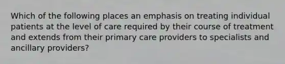 Which of the following places an emphasis on treating individual patients at the level of care required by their course of treatment and extends from their primary care providers to specialists and ancillary providers?