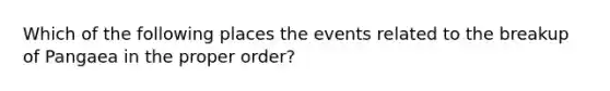 Which of the following places the events related to the breakup of Pangaea in the proper order?