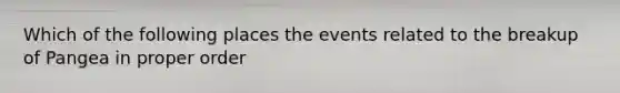 Which of the following places the events related to the breakup of Pangea in proper order