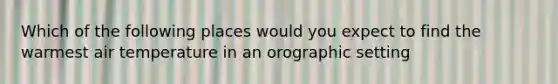 Which of the following places would you expect to find the warmest air temperature in an orographic setting