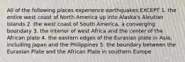 All of the following places experience earthquakes EXCEPT 1. the entire west coast of North America up into Alaska's Aleutian Islands 2. the west coast of South America, a converging boundary 3. the interior of west Africa and the center of the African plate 4. the eastern edges of the Eurasian plate in Asia, including Japan and the Philippines 5. the boundary between the Eurasian Plate and the African Plate in southern Europe