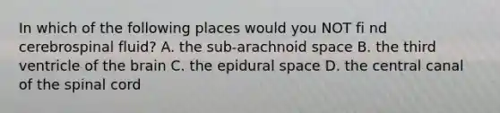 In which of the following places would you NOT fi nd cerebrospinal fluid? A. the sub-arachnoid space B. the third ventricle of the brain C. the epidural space D. the central canal of the spinal cord