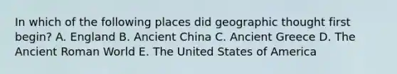 In which of the following places did geographic thought first begin? A. England B. Ancient China C. Ancient Greece D. The Ancient Roman World E. The United States of America