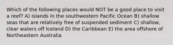 Which of the following places would NOT be a good place to visit a reef? A) islands in the southwestern Pacific Ocean B) shallow seas that are relatively free of suspended sediment C) shallow, clear waters off Iceland D) the Caribbean E) the area offshore of Northeastern Australia