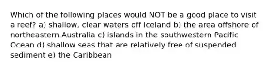 Which of the following places would NOT be a good place to visit a reef? a) shallow, clear waters off Iceland b) the area offshore of northeastern Australia c) islands in the southwestern Pacific Ocean d) shallow seas that are relatively free of suspended sediment e) the Caribbean