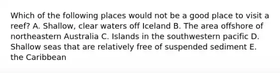 Which of the following places would not be a good place to visit a reef? A. Shallow, clear waters off Iceland B. The area offshore of northeastern Australia C. Islands in the southwestern pacific D. Shallow seas that are relatively free of suspended sediment E. the Caribbean