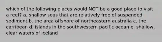 which of the following places would NOT be a good place to visit a reef? a. shallow seas that are relatively free of suspended sediment b. the area offshore of northeastern australia c. the carribean d. islands in the southwestern pacific ocean e. shallow, clear waters of iceland