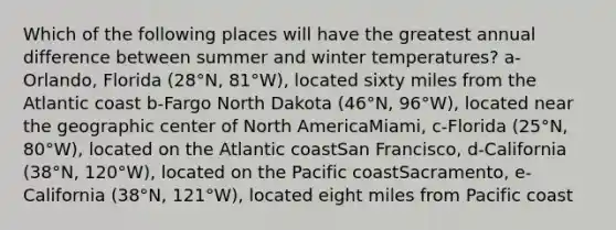 Which of the following places will have the greatest annual difference between summer and winter temperatures? a-Orlando, Florida (28°N, 81°W), located sixty miles from the Atlantic coast b-Fargo North Dakota (46°N, 96°W), located near the geographic center of North AmericaMiami, c-Florida (25°N, 80°W), located on the Atlantic coastSan Francisco, d-California (38°N, 120°W), located on the Pacific coastSacramento, e-California (38°N, 121°W), located eight miles from Pacific coast