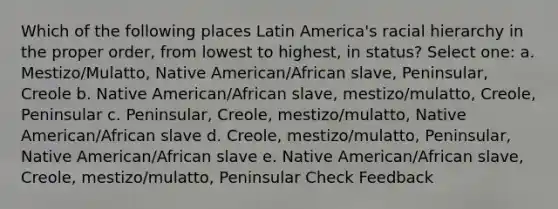 Which of the following places Latin America's racial hierarchy in the proper order, from lowest to highest, in status? Select one: a. Mestizo/Mulatto, Native American/African slave, Peninsular, Creole b. Native American/African slave, mestizo/mulatto, Creole, Peninsular c. Peninsular, Creole, mestizo/mulatto, Native American/African slave d. Creole, mestizo/mulatto, Peninsular, Native American/African slave e. Native American/African slave, Creole, mestizo/mulatto, Peninsular Check Feedback