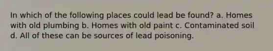 In which of the following places could lead be found? a. Homes with old plumbing b. Homes with old paint c. Contaminated soil d. All of these can be sources of lead poisoning.