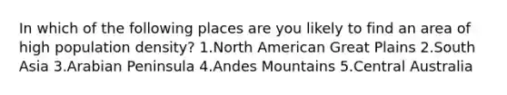 In which of the following places are you likely to find an area of high population density? 1.North American Great Plains 2.South Asia 3.Arabian Peninsula 4.Andes Mountains 5.Central Australia