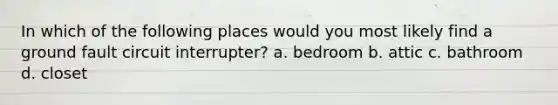 In which of the following places would you most likely find a ground fault circuit interrupter? a. bedroom b. attic c. bathroom d. closet