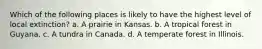 Which of the following places is likely to have the highest level of local extinction? a. A prairie in Kansas. b. A tropical forest in Guyana. c. A tundra in Canada. d. A temperate forest in Illinois.