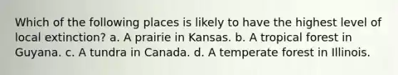 Which of the following places is likely to have the highest level of local extinction? a. A prairie in Kansas. b. A tropical forest in Guyana. c. A tundra in Canada. d. A temperate forest in Illinois.