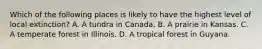 Which of the following places is likely to have the highest level of local extinction? A. A tundra in Canada. B. A prairie in Kansas. C. A temperate forest in Illinois. D. A tropical forest in Guyana.