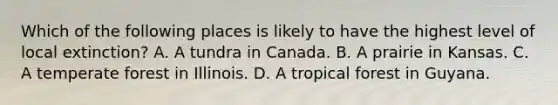 Which of the following places is likely to have the highest level of local extinction? A. A tundra in Canada. B. A prairie in Kansas. C. A temperate forest in Illinois. D. A tropical forest in Guyana.