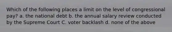 Which of the following places a limit on the level of congressional pay? a. the national debt b. the annual salary review conducted by the Supreme Court C. voter backlash d. none of the above