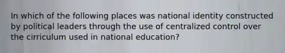 In which of the following places was national identity constructed by political leaders through the use of centralized control over the cirriculum used in national education?