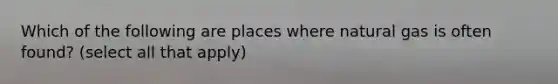 Which of the following are places where natural gas is often found? (select all that apply)