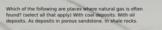 Which of the following are places where natural gas is often found? (select all that apply) With coal deposits. With oil deposits. As deposits in porous sandstone. In shale rocks.