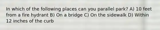 In which of the following places can you parallel park? A) 10 feet from a fire hydrant B) On a bridge C) On the sidewalk D) Within 12 inches of the curb