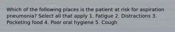 Which of the following places is the patient at risk for aspiration pneumonia? Select all that apply 1. Fatigue 2. Distractions 3. Pocketing food 4. Poor oral hygiene 5. Cough