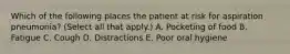 Which of the following places the patient at risk for aspiration pneumonia? (Select all that apply.) A. Pocketing of food B. Fatigue C. Cough D. Distractions E. Poor oral hygiene