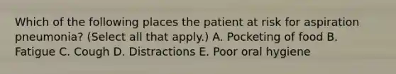 Which of the following places the patient at risk for aspiration pneumonia? (Select all that apply.) A. Pocketing of food B. Fatigue C. Cough D. Distractions E. Poor oral hygiene