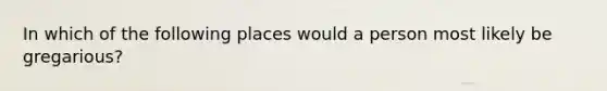 In which of the following places would a person most likely be gregarious?