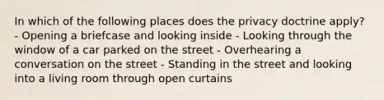 In which of the following places does the privacy doctrine apply? - Opening a briefcase and looking inside - Looking through the window of a car parked on the street - Overhearing a conversation on the street - Standing in the street and looking into a living room through open curtains