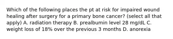 Which of the following places the pt at risk for impaired wound healing after surgery for a primary bone cancer? (select all that apply) A. radiation therapy B. prealbumin level 28 mg/dL C. weight loss of 18% over the previous 3 months D. anorexia