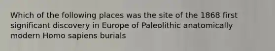 Which of the following places was the site of the 1868 first significant discovery in Europe of Paleolithic anatomically modern Homo sapiens burials