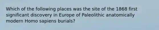 Which of the following places was the site of the 1868 first significant discovery in Europe of Paleolithic anatomically modern Homo sapiens burials?