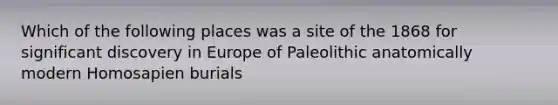 Which of the following places was a site of the 1868 for significant discovery in Europe of Paleolithic anatomically modern Homosapien burials