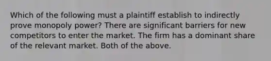 Which of the following must a plaintiff establish to indirectly prove monopoly power? There are significant barriers for new competitors to enter the market. The firm has a dominant share of the relevant market. Both of the above.