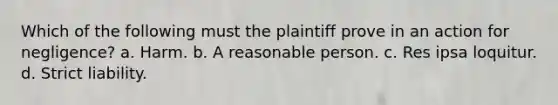 Which of the following must the plaintiff prove in an action for negligence? a. Harm. b. A reasonable person. c. Res ipsa loquitur. d. Strict liability.