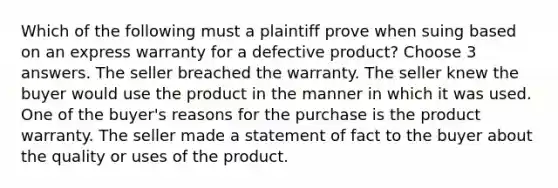 Which of the following must a plaintiff prove when suing based on an express warranty for a defective product? Choose 3 answers. The seller breached the warranty. The seller knew the buyer would use the product in the manner in which it was used. One of the buyer's reasons for the purchase is the product warranty. The seller made a statement of fact to the buyer about the quality or uses of the product.