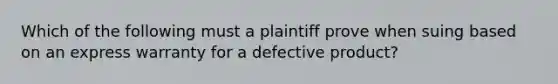 Which of the following must a plaintiff prove when suing based on an express warranty for a defective product?