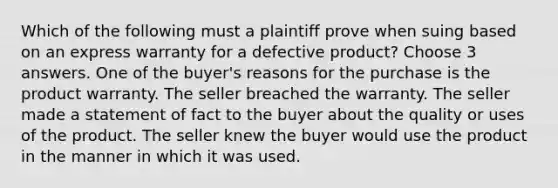 Which of the following must a plaintiff prove when suing based on an express warranty for a defective product? Choose 3 answers. One of the buyer's reasons for the purchase is the product warranty. The seller breached the warranty. The seller made a statement of fact to the buyer about the quality or uses of the product. The seller knew the buyer would use the product in the manner in which it was used.