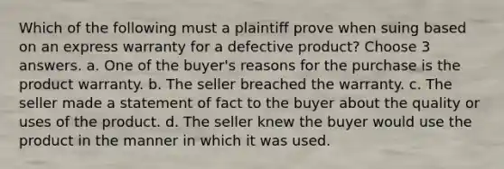 Which of the following must a plaintiff prove when suing based on an express warranty for a defective product? Choose 3 answers. a. One of the buyer's reasons for the purchase is the product warranty. b. The seller breached the warranty. c. The seller made a statement of fact to the buyer about the quality or uses of the product. d. The seller knew the buyer would use the product in the manner in which it was used.