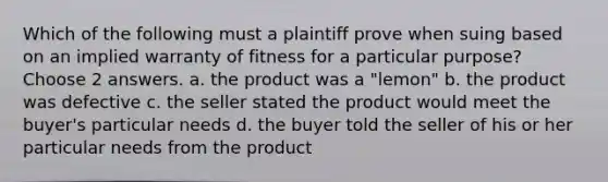 Which of the following must a plaintiff prove when suing based on an implied warranty of fitness for a particular purpose? Choose 2 answers. a. the product was a "lemon" b. the product was defective c. the seller stated the product would meet the buyer's particular needs d. the buyer told the seller of his or her particular needs from the product