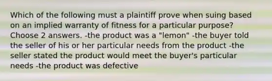 Which of the following must a plaintiff prove when suing based on an implied warranty of fitness for a particular purpose? Choose 2 answers. -the product was a "lemon" -the buyer told the seller of his or her particular needs from the product -the seller stated the product would meet the buyer's particular needs -the product was defective