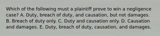 Which of the following must a plaintiff prove to win a negligence case? A. Duty, breach of duty, and causation, but not damages. B. Breach of duty only. C. Duty and causation only. D. Causation and damages. E. Duty, breach of duty, causation, and damages.