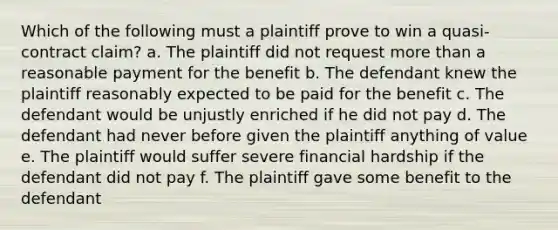 Which of the following must a plaintiff prove to win a quasi-contract claim? a. The plaintiff did not request more than a reasonable payment for the benefit b. The defendant knew the plaintiff reasonably expected to be paid for the benefit c. The defendant would be unjustly enriched if he did not pay d. The defendant had never before given the plaintiff anything of value e. The plaintiff would suffer severe financial hardship if the defendant did not pay f. The plaintiff gave some benefit to the defendant