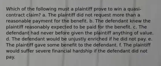 Which of the following must a plaintiff prove to win a quasi-contract claim? a. The plaintiff did not request more than a reasonable payment for the benefit. b. The defendant knew the plaintiff reasonably expected to be paid for the benefit. c. The defendant had never before given the plaintiff anything of value. d. The defendant would be unjustly enriched if he did not pay. e. The plaintiff gave some benefit to the defendant. f. The plaintiff would suffer severe financial hardship if the defendant did not pay.